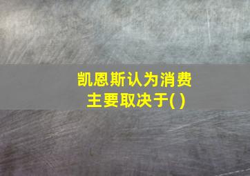 凯恩斯认为消费主要取决于( )